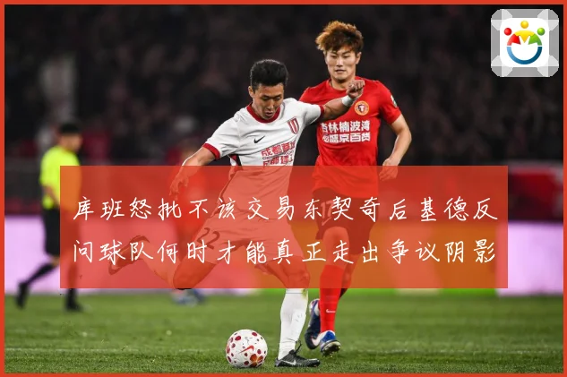 库班怒批不该交易东契奇后基德反问球队何时才能真正走出争议阴影成长观察-深度解析