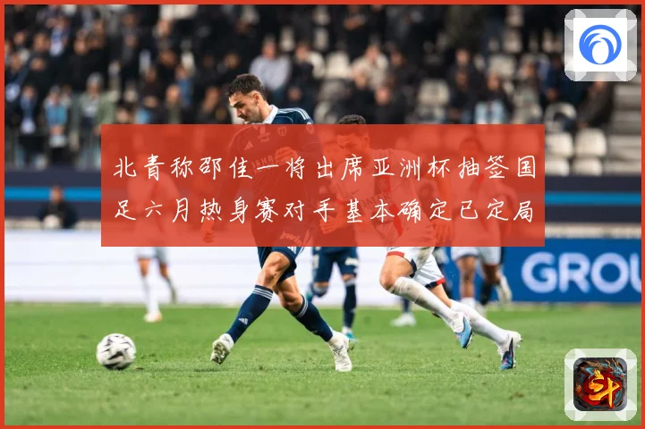 北青称邵佳一将出席亚洲杯抽签国足六月热身赛对手基本确定已定局战术观察-深度解析