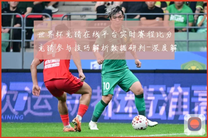 世界杯竞猜在线平台实时赛程比分竞猜参与技巧解析数据研判-深度解析