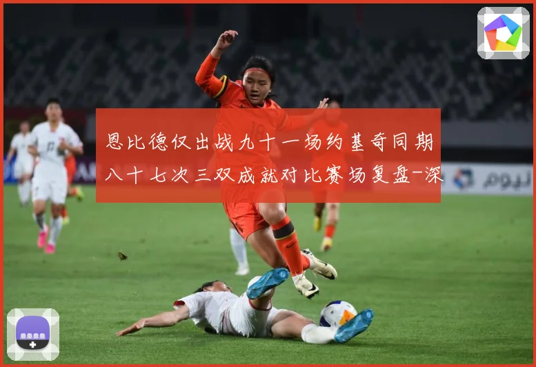 恩比德仅出战九十一场约基奇同期八十七次三双成就对比赛场复盘-深度解析