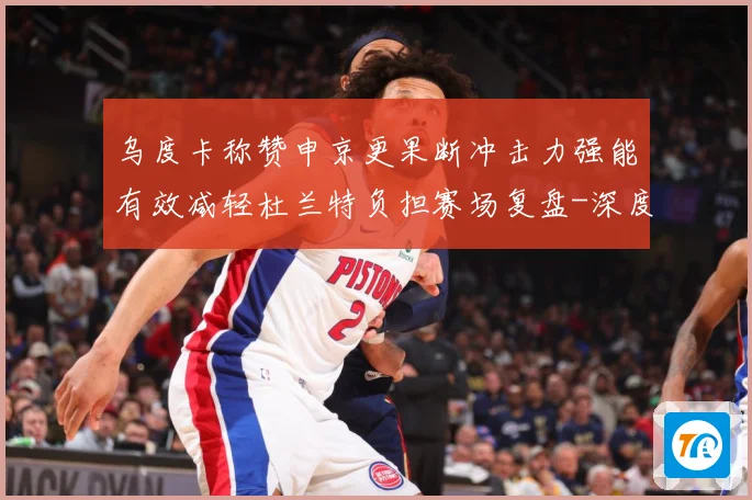 乌度卡称赞申京更果断冲击力强能有效减轻杜兰特负担赛场复盘-深度解析