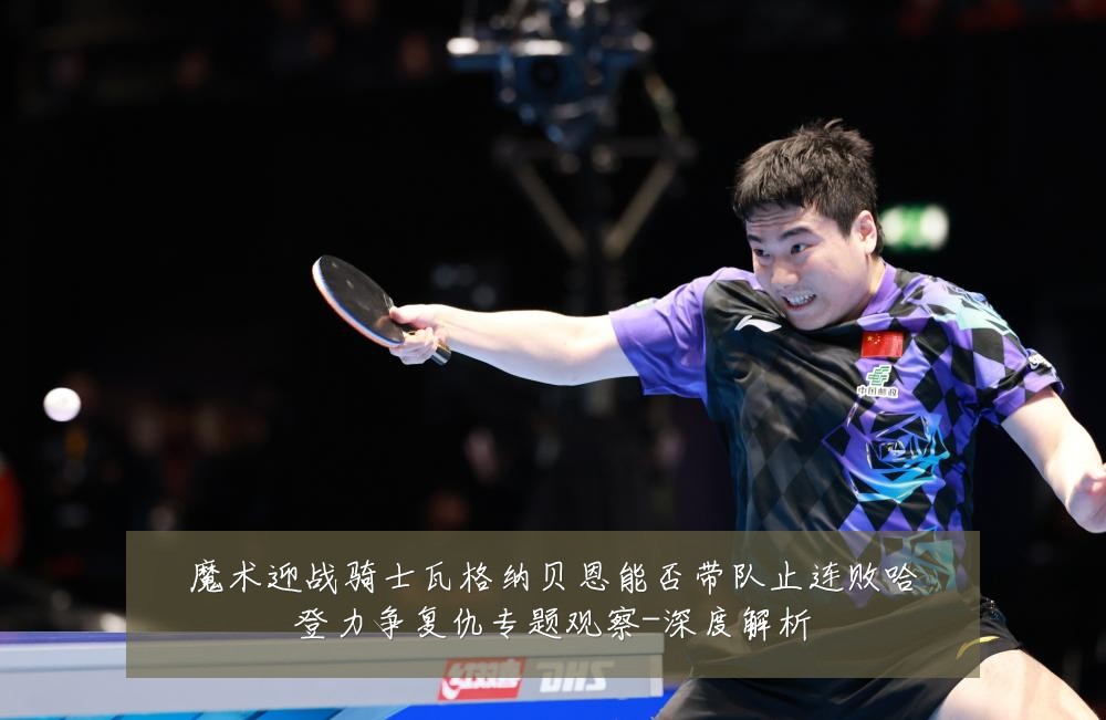 魔术迎战骑士瓦格纳贝恩能否带队止连败哈登力争复仇专题观察-深度解析